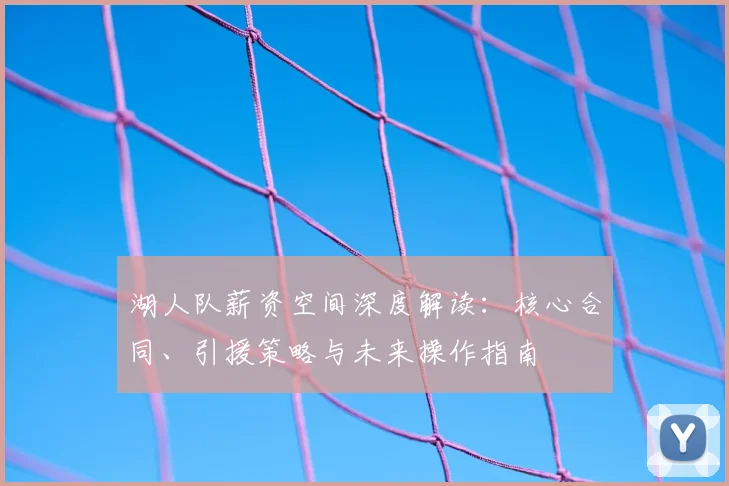 湖人队薪资空间深度解读:核心合同、引援策略与未来操作指南