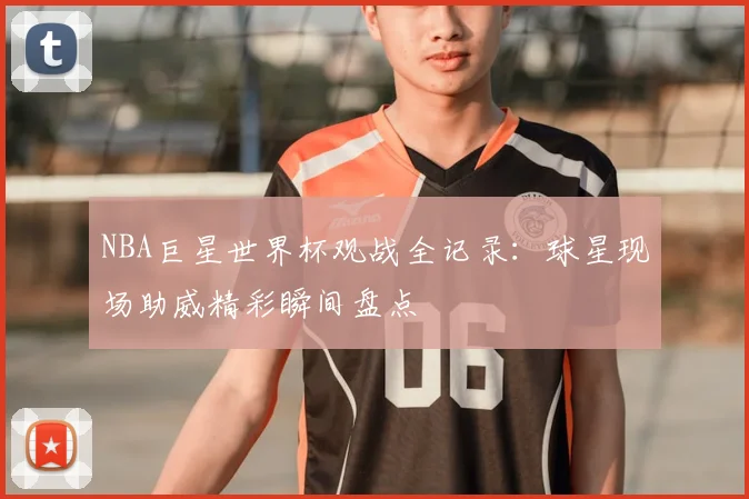 NBA巨星世界杯观战全记录:球星现场助威精彩瞬间盘点