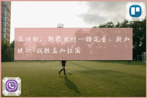 亚洲杯：斯图尔特一锤定音，新加坡1-0战胜孟加拉国