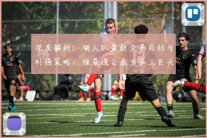 深度解析：湖人队最新交易目标与补强策略，谁最适合成为第三巨头？