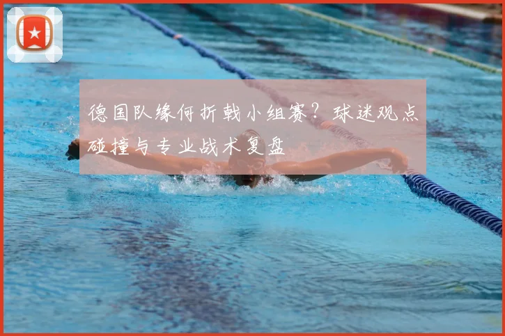 德国队缘何折戟小组赛?球迷观点碰撞与专业战术复盘