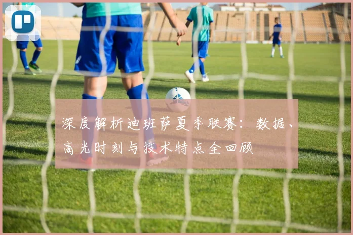 深度解析迪班萨夏季联赛:数据、高光时刻与技术特点全回顾