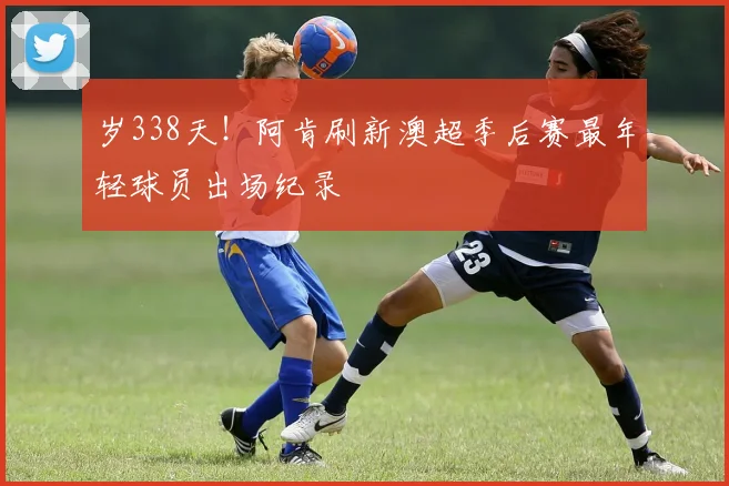 岁338天！阿肯刷新澳超季后赛最年轻球员出场纪录