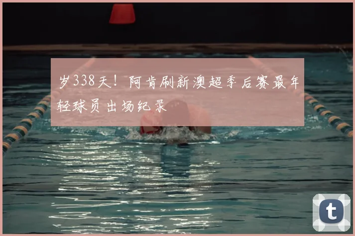 岁338天！阿肯刷新澳超季后赛最年轻球员出场纪录
