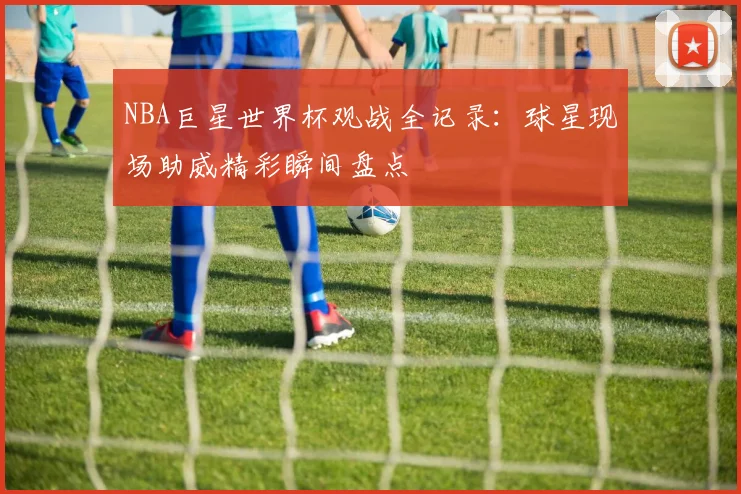 NBA巨星世界杯观战全记录:球星现场助威精彩瞬间盘点