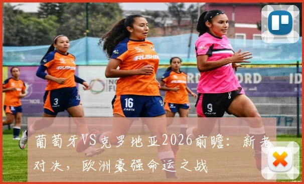 葡萄牙VS克罗地亚2026前瞻:新老对决,欧洲豪强命运之战